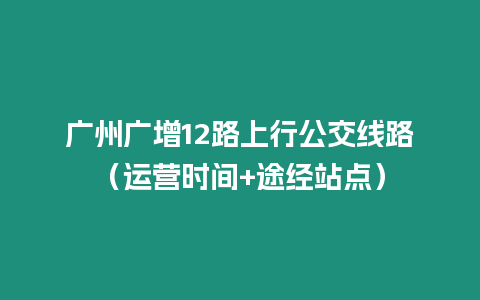 廣州廣增12路上行公交線路（運(yùn)營(yíng)時(shí)間+途經(jīng)站點(diǎn)）